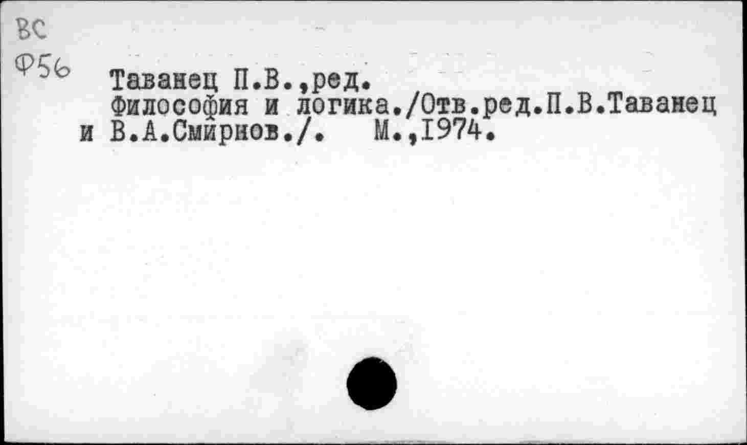 ﻿ВС
Таванец П.В.,ред.
Философия и логика./Отв.ред.П и В.А.Смирнов./.	М.,1974.
В.Таванец